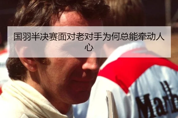 国羽半决赛面对老对手为何总能牵动人心